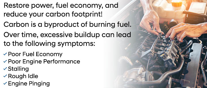 Restore power, fuel economy, and reduce your carbon footprint. Carbon is a byproduct of burning fuel. Over time, excessive buildup can lead to the following symptoms: Poor Fuel Economy, Poor Engine Performance, Stalling, Rough Idle, Engine Pinging